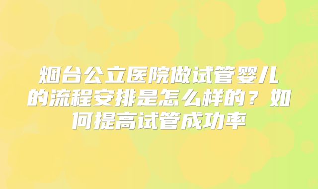 烟台公立医院做试管婴儿的流程安排是怎么样的?如何提高试管成功率
