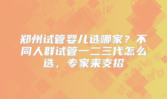 郑州试管婴儿选哪家?不同人群试管一二三代怎么选,专家来支招