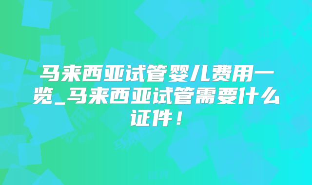 马来西亚试管婴儿费用一览_马来西亚试管需要什么证件！