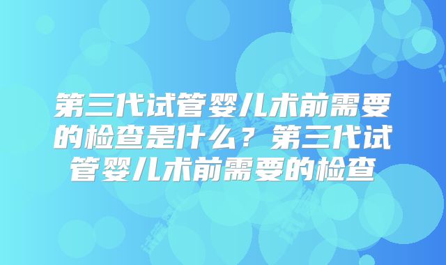 第三代试管婴儿术前需要的检查是什么?第三代试管婴儿术前需要的检查