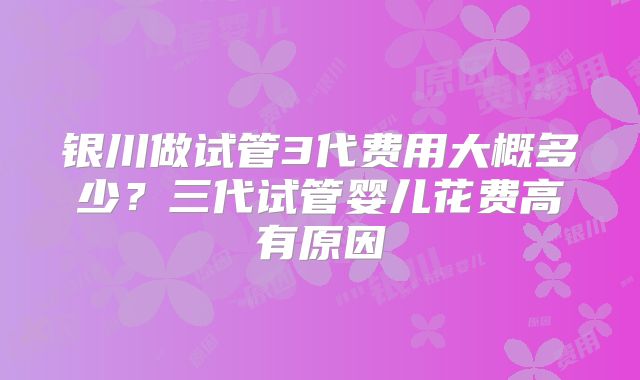银川做试管3代费用大概多少？三代试管婴儿花费高有原因