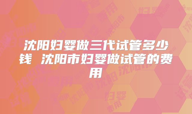 沈阳妇婴做三代试管多少钱 沈阳市妇婴做试管的费用