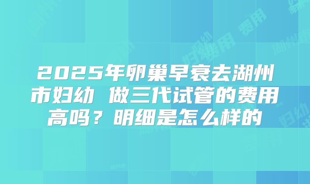 2025年卵巢早衰去湖州市妇幼 做三代试管的费用高吗？明细是怎么样的