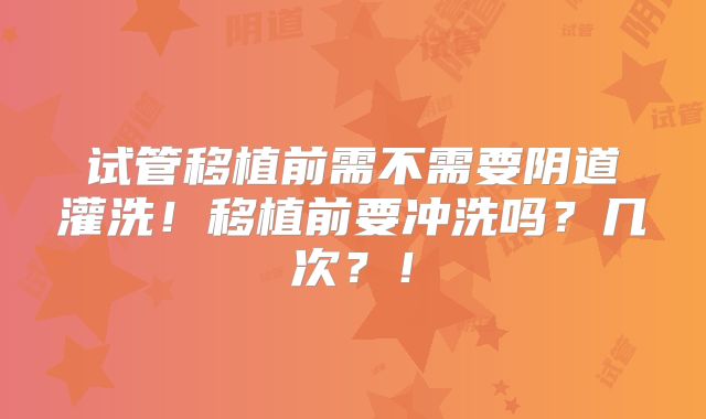 试管移植前需不需要阴道灌洗！移植前要冲洗吗？几次？！