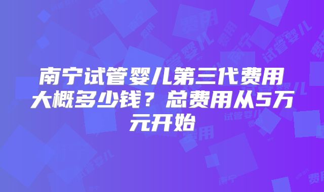 南宁试管婴儿第三代费用大概多少钱?总费用从5万元开始