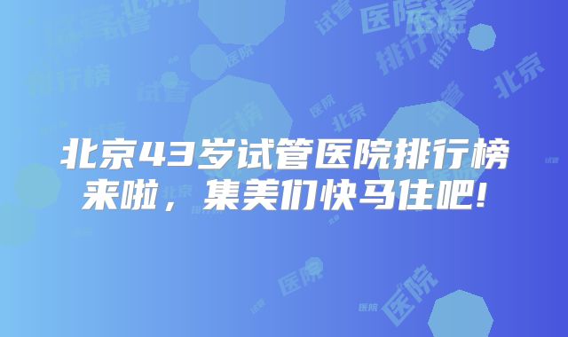 北京43岁试管医院排行榜来啦，集美们快马住吧!