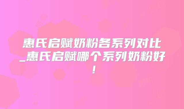 惠氏启赋奶粉各系列对比_惠氏启赋哪个系列奶粉好！