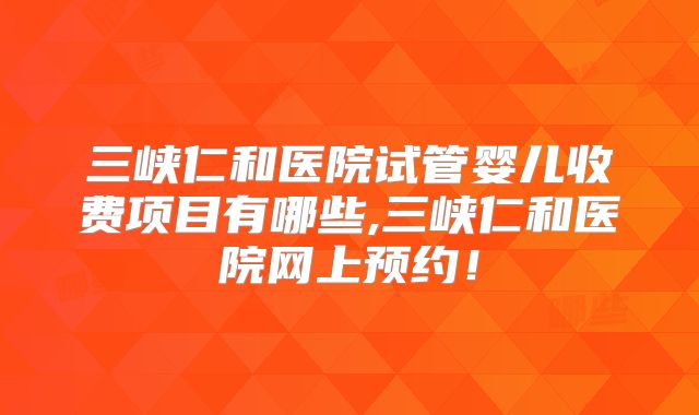 三峡仁和医院试管婴儿收费项目有哪些,三峡仁和医院网上预约！