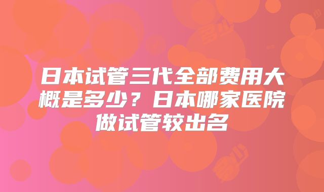 日本试管三代全部费用大概是多少?日本哪家医院做试管较出名