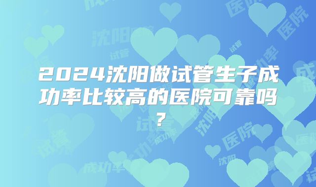 2024沈阳做试管生子成功率比较高的医院可靠吗？