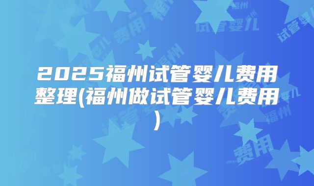 2025福州试管婴儿费用整理(福州做试管婴儿费用)