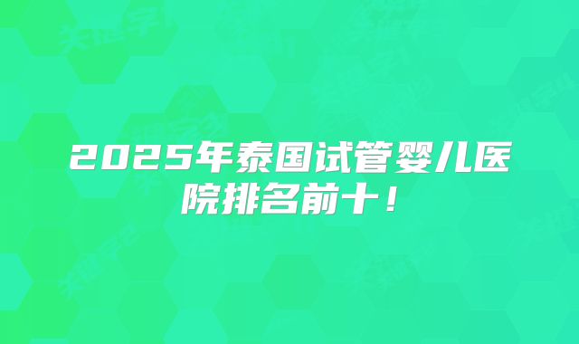 2025年泰国试管婴儿医院排名前十!