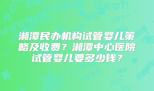 湘潭民办机构试管婴儿策略及收费?湘潭中心医院试管婴儿要多少钱?