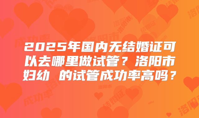 2025年国内无结婚证可以去哪里做试管？洛阳市妇幼 的试管成功率高吗？