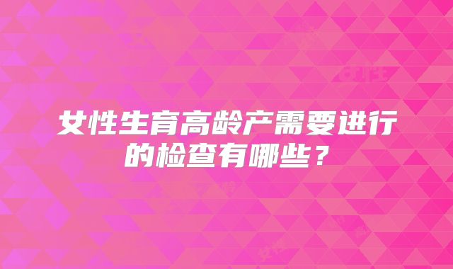 女性生育高龄产需要进行的检查有哪些?