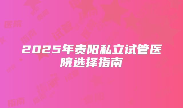 2025年贵阳私立试管医院选择指南
