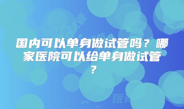 国内可以单身做试管吗？哪家医院可以给单身做试管？