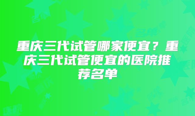 重庆三代试管哪家便宜？重庆三代试管便宜的医院推荐名单