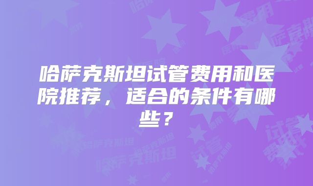 哈萨克斯坦试管费用和医院推荐，适合的条件有哪些？