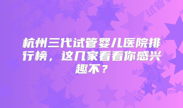 杭州三代试管婴儿医院排行榜,这几家看看你感兴趣不?