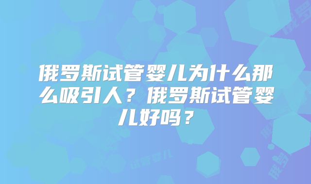 俄罗斯试管婴儿为什么那么吸引人？俄罗斯试管婴儿好吗？