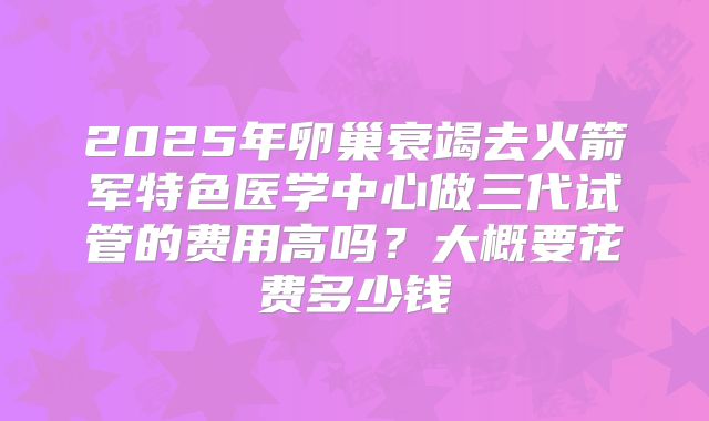 2025年卵巢衰竭去火箭军特色医学中心做三代试管的费用高吗?大概要花费多少钱
