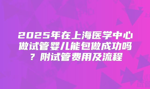 2025年在上海医学中心做试管婴儿能包做成功吗?附试管费用及流程