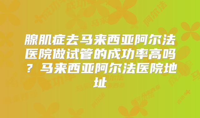 腺肌症去马来西亚阿尔法医院做试管的成功率高吗?马来西亚阿尔法医院地址