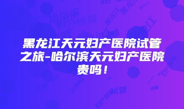 黑龙江天元妇产医院试管之旅-哈尔滨天元妇产医院贵吗！
