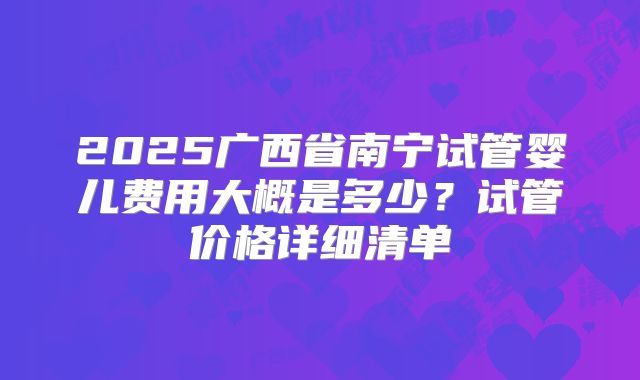 2025广西省南宁试管婴儿费用大概是多少?试管价格详细清单