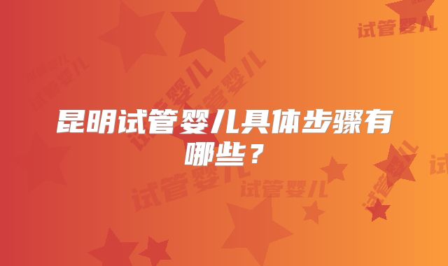 昆明试管婴儿具体步骤有哪些？