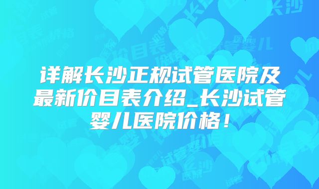 详解长沙正规试管医院及最新价目表介绍_长沙试管婴儿医院价格！