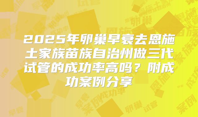2025年卵巢早衰去恩施土家族苗族自治州做三代试管的成功率高吗？附成功案例分享