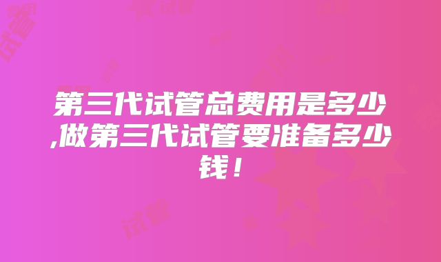 第三代试管总费用是多少,做第三代试管要准备多少钱!