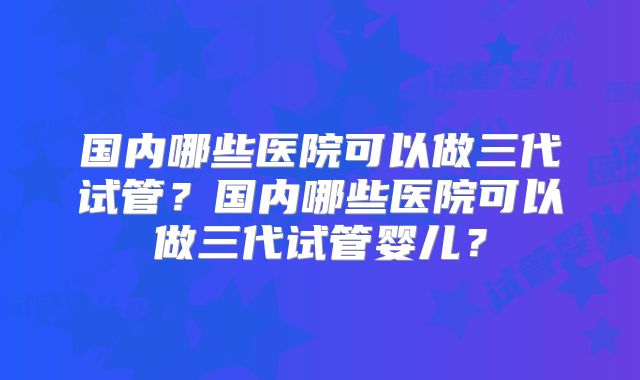 国内哪些医院可以做三代试管？国内哪些医院可以做三代试管婴儿？