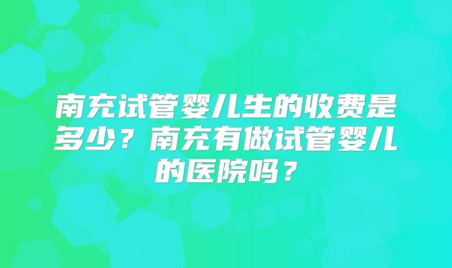 南充试管婴儿生的收费是多少？南充有做试管婴儿的医院吗？