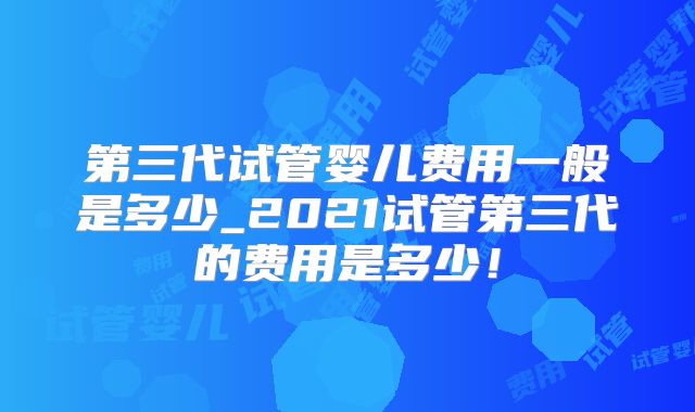 第三代试管婴儿费用一般是多少_2021试管第三代的费用是多少!