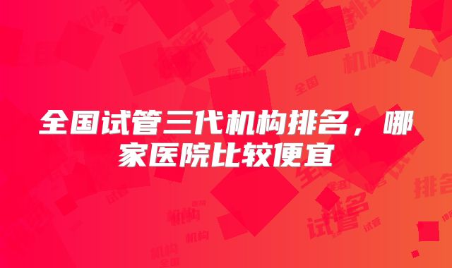 全国试管三代机构排名，哪家医院比较便宜