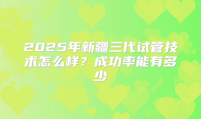 2025年新疆三代试管技术怎么样?成功率能有多少
