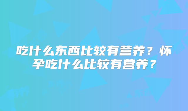 吃什么东西比较有营养?怀孕吃什么比较有营养?