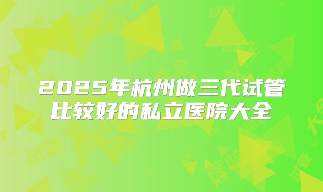 2025年杭州做三代试管比较好的私立医院大全