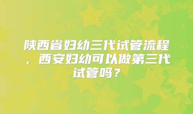 陕西省妇幼三代试管流程,西安妇幼可以做第三代试管吗?