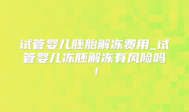 试管婴儿胚胎解冻费用_试管婴儿冻胚解冻有风险吗!