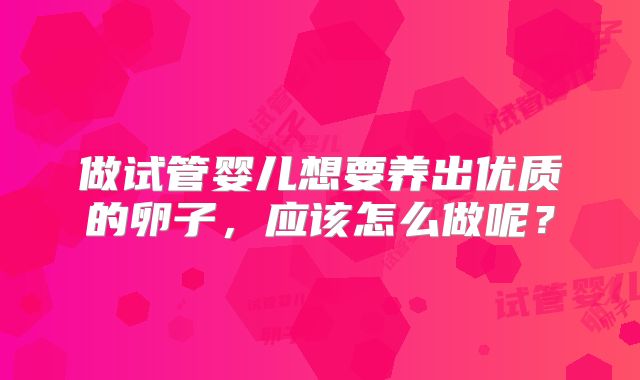 做试管婴儿想要养出优质的卵子,应该怎么做呢?