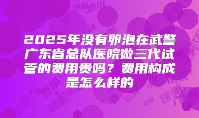 2025年没有卵泡在武警广东省总队医院做三代试管的费用贵吗?费用构成是怎么样的