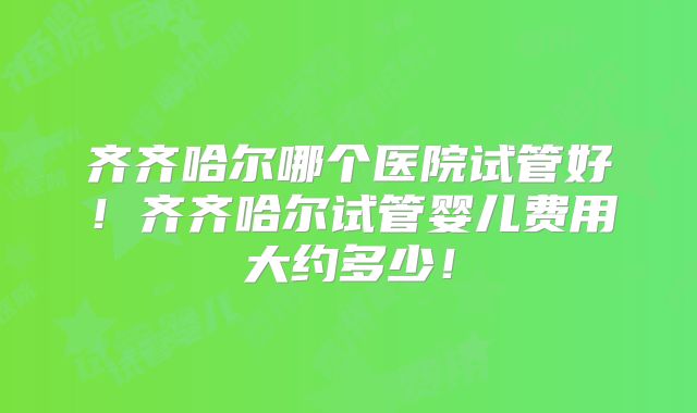 齐齐哈尔哪个医院试管好！齐齐哈尔试管婴儿费用大约多少！