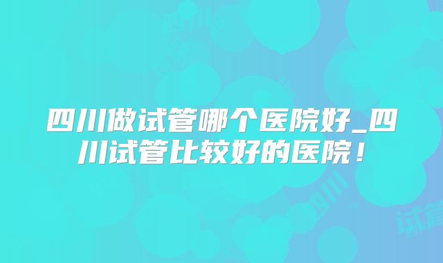 四川做试管哪个医院好_四川试管比较好的医院!