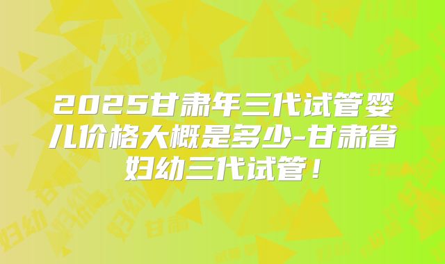 2025甘肃年三代试管婴儿价格大概是多少-甘肃省妇幼三代试管!