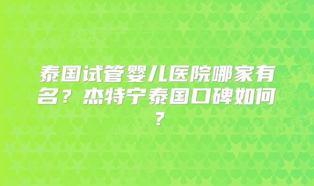 泰国试管婴儿医院哪家有名?杰特宁泰国口碑如何?