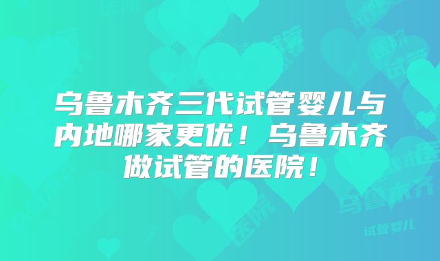 乌鲁木齐三代试管婴儿与内地哪家更优！乌鲁木齐做试管的医院！